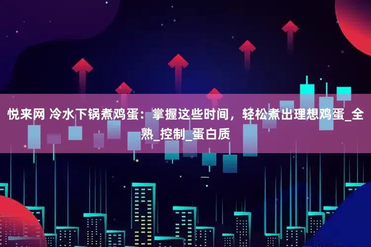 悦来网 冷水下锅煮鸡蛋：掌握这些时间，轻松煮出理想鸡蛋_全熟_控制_蛋白质