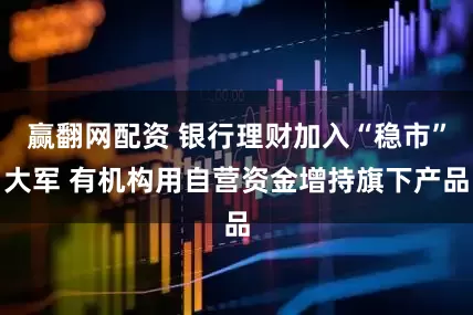 赢翻网配资 银行理财加入“稳市”大军 有机构用自营资金增持旗下产品
