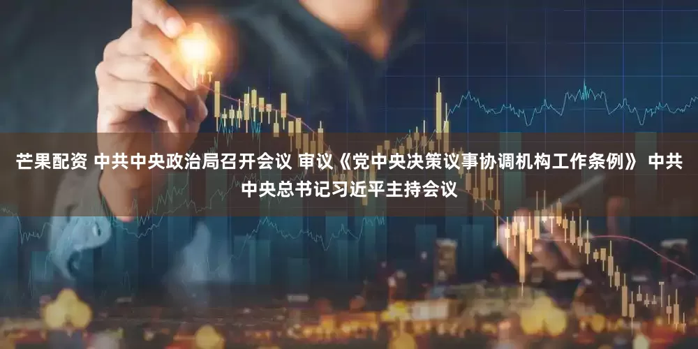 芒果配资 中共中央政治局召开会议 审议《党中央决策议事协调机构工作条例》 中共中央总书记习近平主持会议