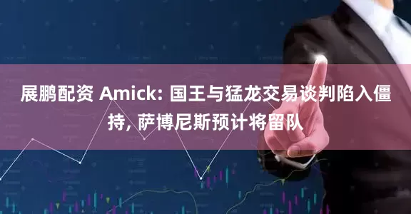 展鹏配资 Amick: 国王与猛龙交易谈判陷入僵持, 萨博尼斯预计将留队