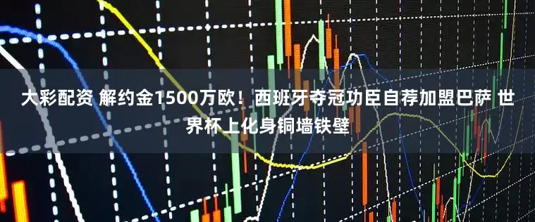 大彩配资 解约金1500万欧！西班牙夺冠功臣自荐加盟巴萨 世界杯上化身铜墙铁壁
